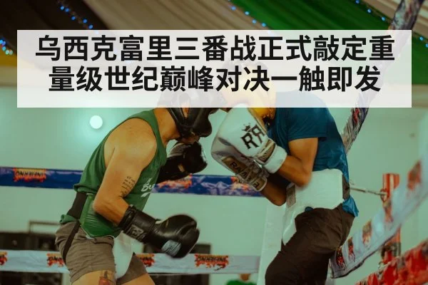 乌西克富里三番战正式敲定重量级世纪巅峰对决一触即发