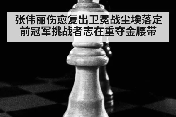 张伟丽伤愈复出卫冕战尘埃落定 前冠军挑战者志在重夺金腰带